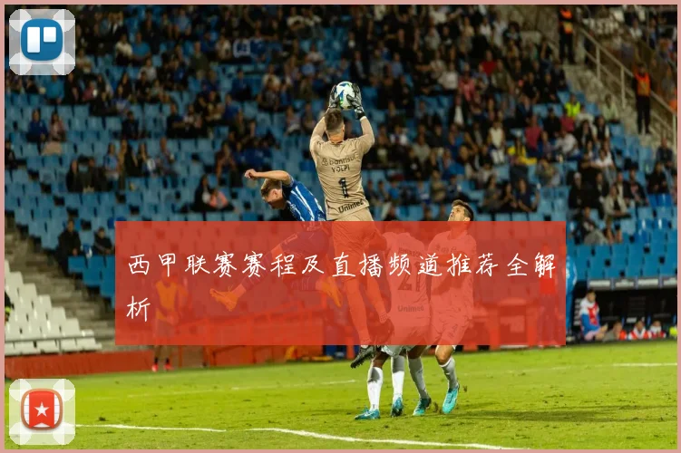 西甲联赛赛程及直播频道推荐全解析